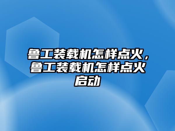 魯工裝載機(jī)怎樣點(diǎn)火，魯工裝載機(jī)怎樣點(diǎn)火啟動(dòng)