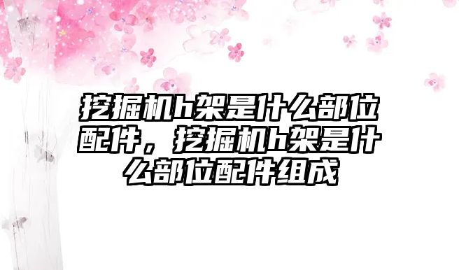 挖掘機(jī)h架是什么部位配件，挖掘機(jī)h架是什么部位配件組成