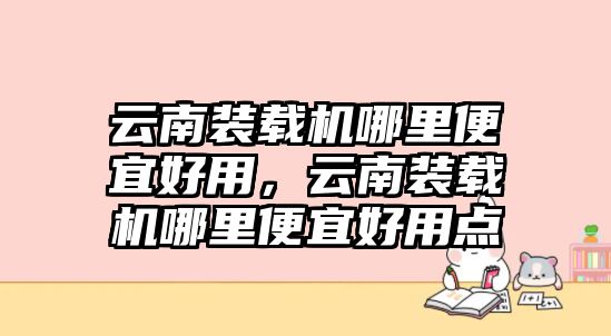 云南裝載機(jī)哪里便宜好用，云南裝載機(jī)哪里便宜好用點(diǎn)