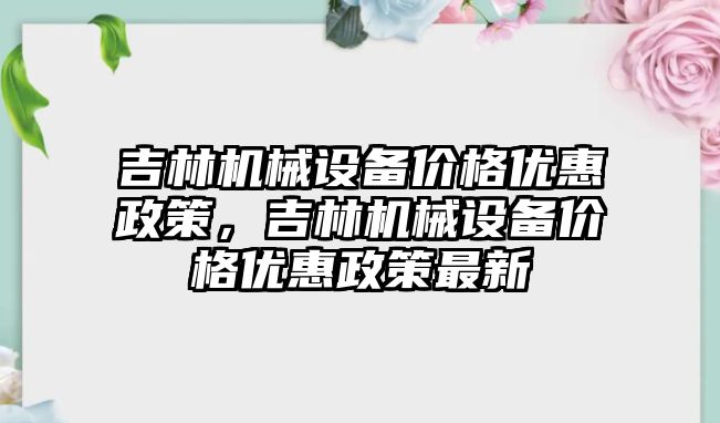 吉林機械設(shè)備價格優(yōu)惠政策，吉林機械設(shè)備價格優(yōu)惠政策最新