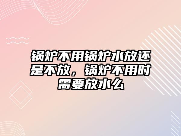 鍋爐不用鍋爐水放還是不放，鍋爐不用時(shí)需要放水么