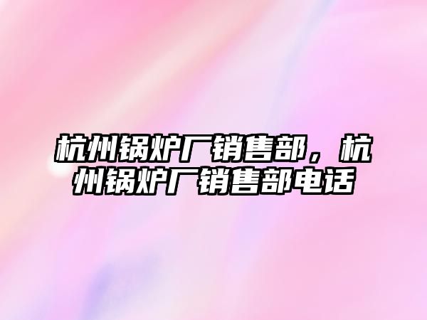 杭州鍋爐廠銷售部，杭州鍋爐廠銷售部電話