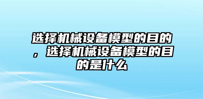 選擇機(jī)械設(shè)備模型的目的，選擇機(jī)械設(shè)備模型的目的是什么