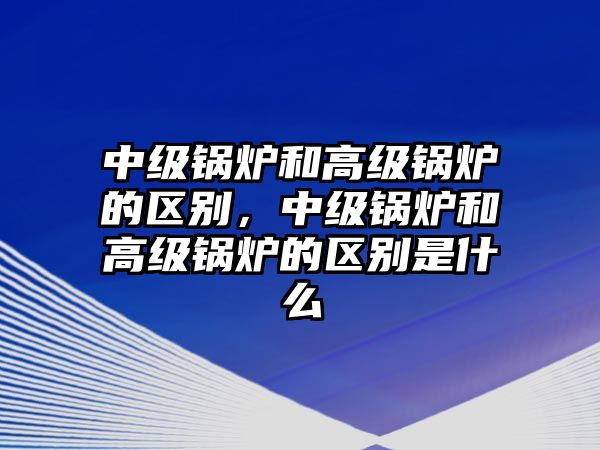 中級鍋爐和高級鍋爐的區(qū)別，中級鍋爐和高級鍋爐的區(qū)別是什么