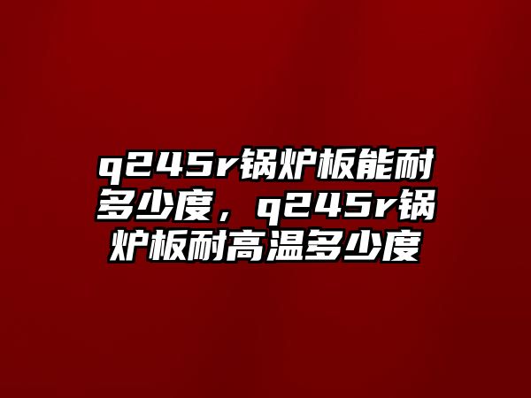 q245r鍋爐板能耐多少度，q245r鍋爐板耐高溫多少度