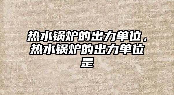 熱水鍋爐的出力單位，熱水鍋爐的出力單位是