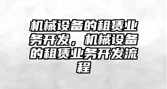 機(jī)械設(shè)備的租賃業(yè)務(wù)開發(fā)，機(jī)械設(shè)備的租賃業(yè)務(wù)開發(fā)流程