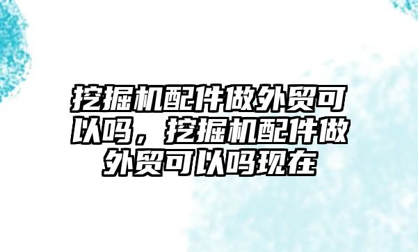 挖掘機(jī)配件做外貿(mào)可以嗎，挖掘機(jī)配件做外貿(mào)可以嗎現(xiàn)在