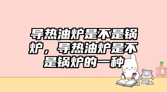 導熱油爐是不是鍋爐，導熱油爐是不是鍋爐的一種