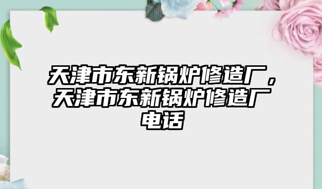 天津市東新鍋爐修造廠，天津市東新鍋爐修造廠電話