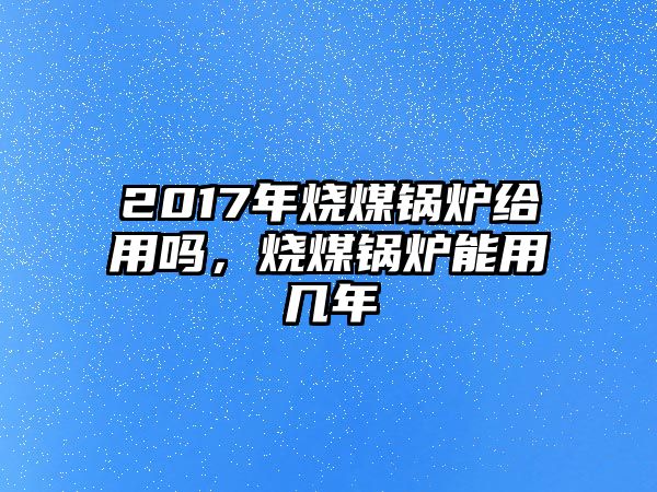 2017年燒煤鍋爐給用嗎，燒煤鍋爐能用幾年