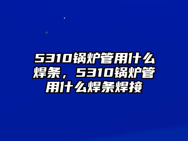 5310鍋爐管用什么焊條，5310鍋爐管用什么焊條焊接