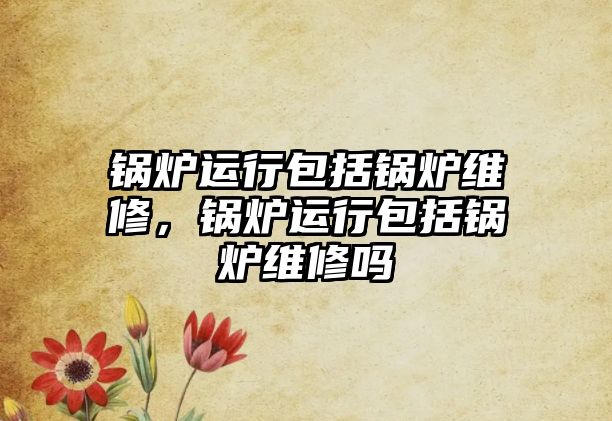 鍋爐運行包括鍋爐維修，鍋爐運行包括鍋爐維修嗎