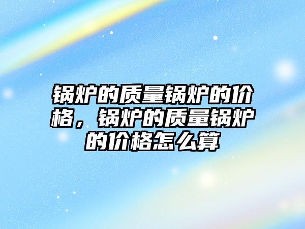 鍋爐的質(zhì)量鍋爐的價格，鍋爐的質(zhì)量鍋爐的價格怎么算