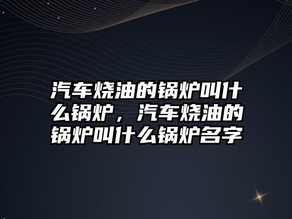 汽車燒油的鍋爐叫什么鍋爐，汽車燒油的鍋爐叫什么鍋爐名字