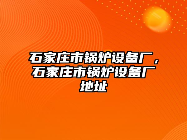 石家莊市鍋爐設(shè)備廠，石家莊市鍋爐設(shè)備廠地址