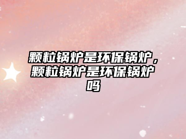 顆粒鍋爐是環(huán)保鍋爐，顆粒鍋爐是環(huán)保鍋爐嗎