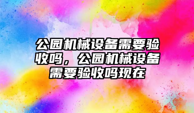 公園機械設(shè)備需要驗收嗎，公園機械設(shè)備需要驗收嗎現(xiàn)在