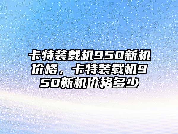 卡特裝載機(jī)950新機(jī)價格，卡特裝載機(jī)950新機(jī)價格多少