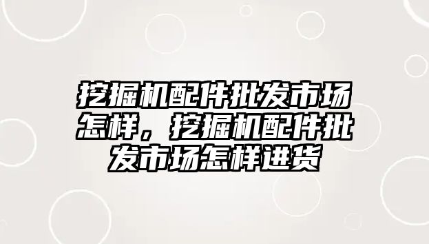 挖掘機配件批發(fā)市場怎樣，挖掘機配件批發(fā)市場怎樣進貨