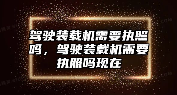 駕駛裝載機需要執(zhí)照嗎，駕駛裝載機需要執(zhí)照嗎現(xiàn)在