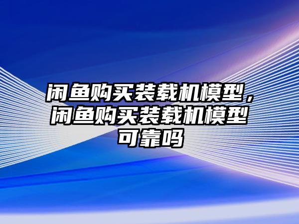 閑魚(yú)購(gòu)買裝載機(jī)模型，閑魚(yú)購(gòu)買裝載機(jī)模型可靠嗎