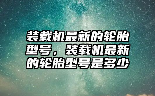 裝載機最新的輪胎型號，裝載機最新的輪胎型號是多少