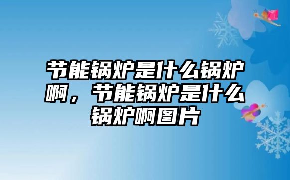 節(jié)能鍋爐是什么鍋爐啊，節(jié)能鍋爐是什么鍋爐啊圖片