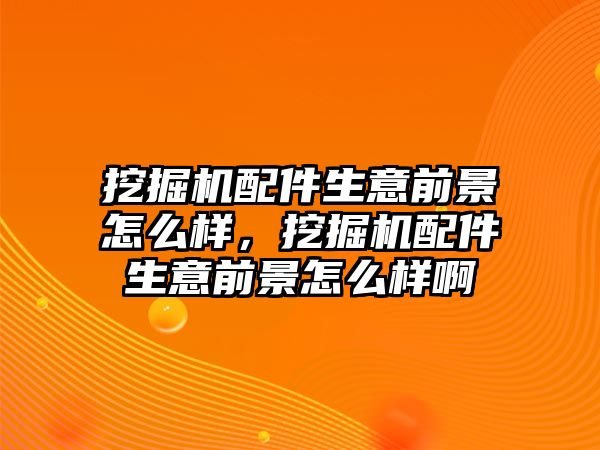 挖掘機配件生意前景怎么樣，挖掘機配件生意前景怎么樣啊