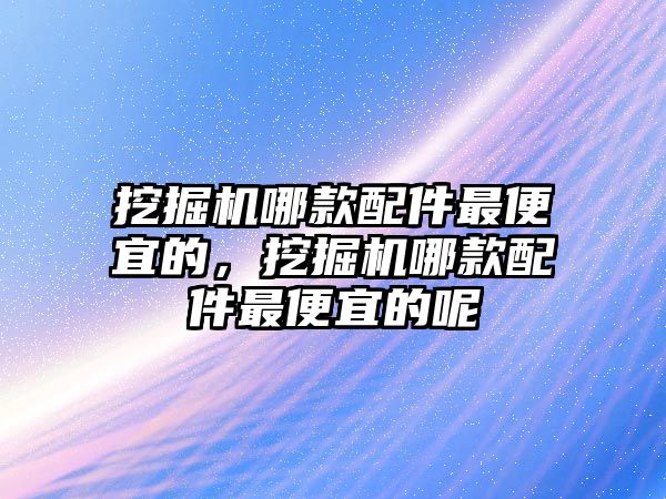 挖掘機哪款配件最便宜的，挖掘機哪款配件最便宜的呢