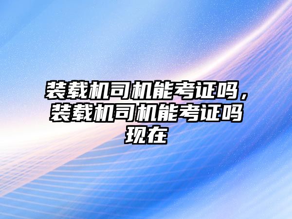 裝載機司機能考證嗎，裝載機司機能考證嗎現(xiàn)在