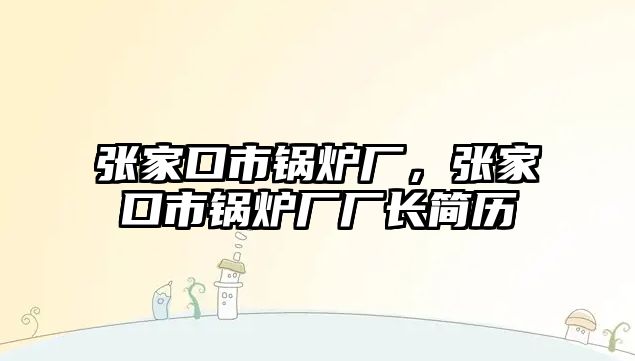 張家口市鍋爐廠，張家口市鍋爐廠廠長簡歷