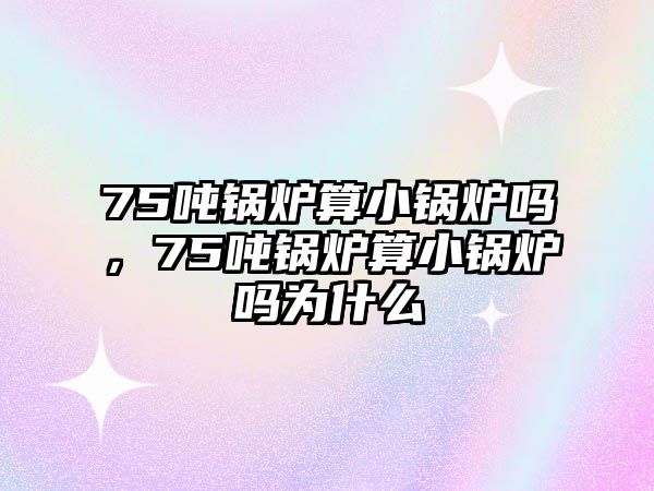 75噸鍋爐算小鍋爐嗎，75噸鍋爐算小鍋爐嗎為什么