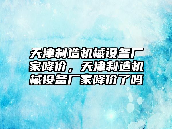 天津制造機械設(shè)備廠家降價，天津制造機械設(shè)備廠家降價了嗎