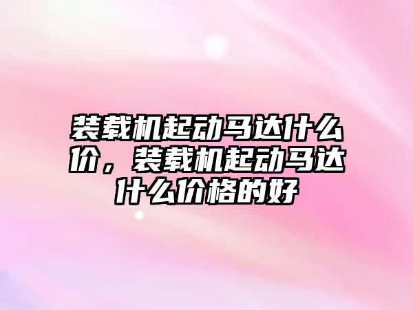 裝載機(jī)起動馬達(dá)什么價，裝載機(jī)起動馬達(dá)什么價格的好