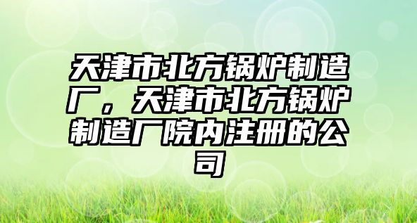 天津市北方鍋爐制造廠，天津市北方鍋爐制造廠院內(nèi)注冊(cè)的公司