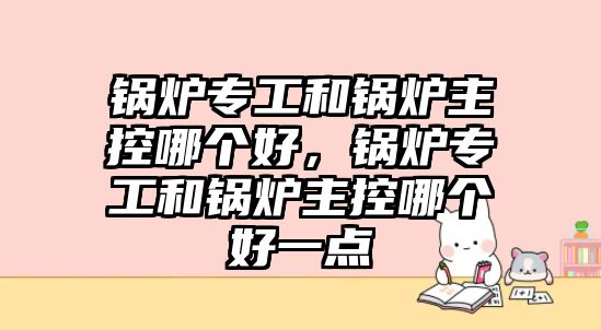 鍋爐專工和鍋爐主控哪個(gè)好，鍋爐專工和鍋爐主控哪個(gè)好一點(diǎn)