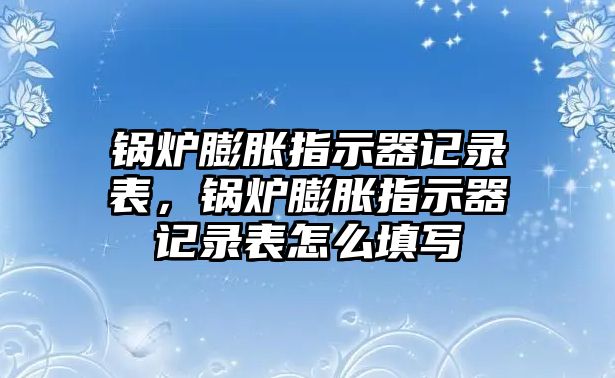 鍋爐膨脹指示器記錄表，鍋爐膨脹指示器記錄表怎么填寫