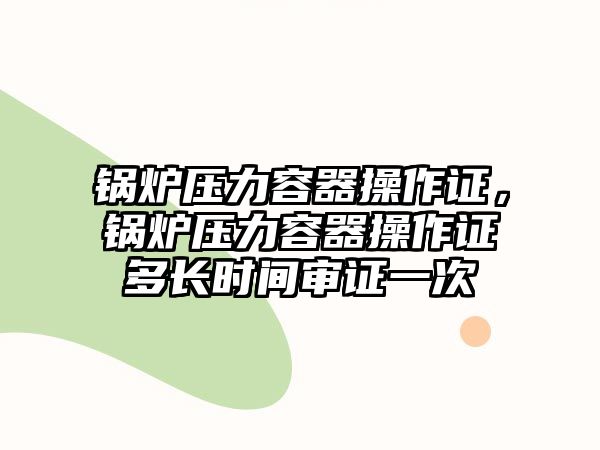 鍋爐壓力容器操作證，鍋爐壓力容器操作證多長時間審證一次