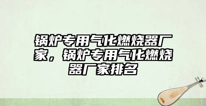 鍋爐專用氣化燃燒器廠家，鍋爐專用氣化燃燒器廠家排名