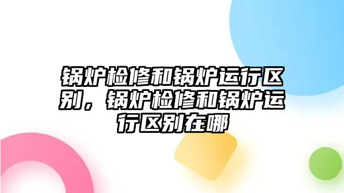 鍋爐檢修和鍋爐運行區(qū)別，鍋爐檢修和鍋爐運行區(qū)別在哪