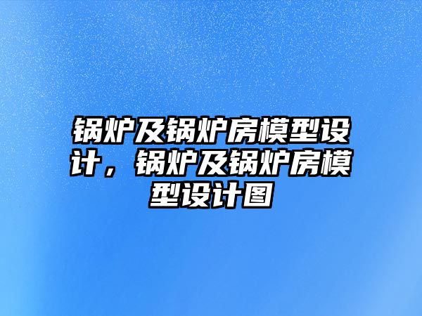 鍋爐及鍋爐房模型設(shè)計(jì)，鍋爐及鍋爐房模型設(shè)計(jì)圖