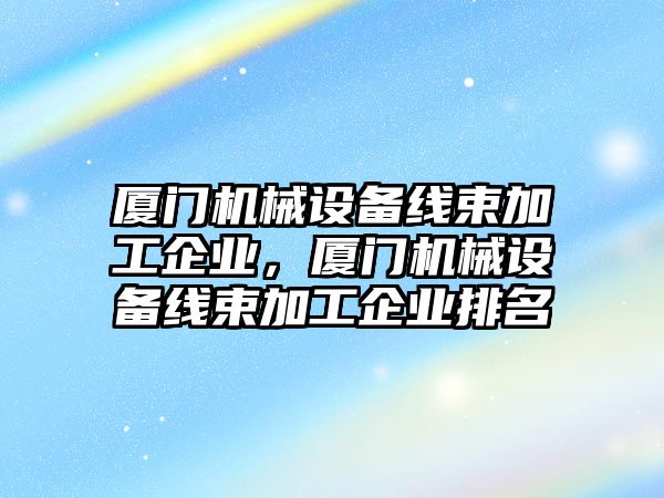 廈門機械設備線束加工企業(yè)，廈門機械設備線束加工企業(yè)排名