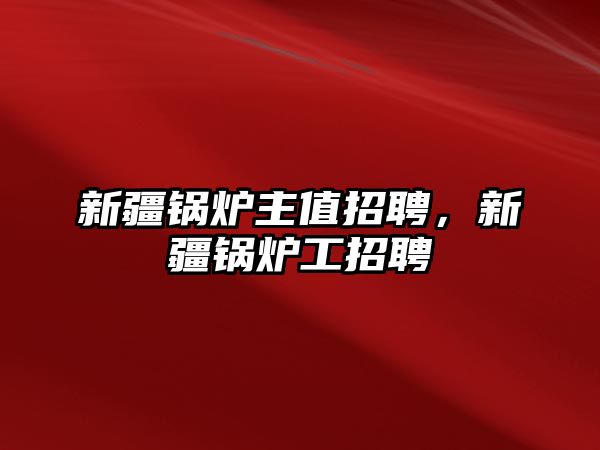 新疆鍋爐主值招聘，新疆鍋爐工招聘