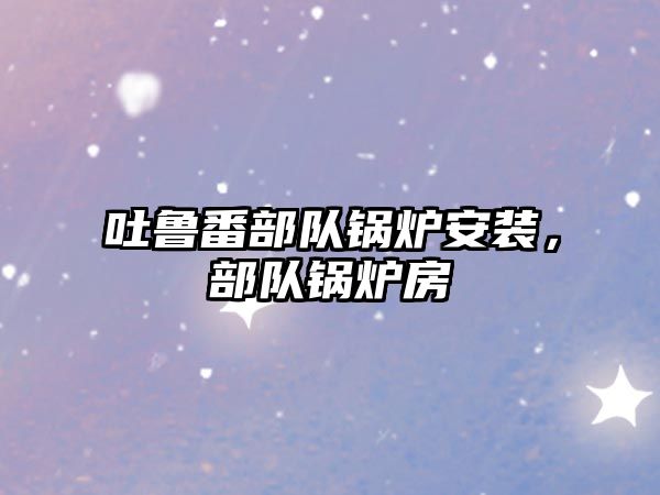 吐魯番部隊(duì)鍋爐安裝，部隊(duì)鍋爐房