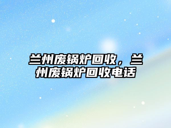 蘭州廢鍋爐回收，蘭州廢鍋爐回收電話