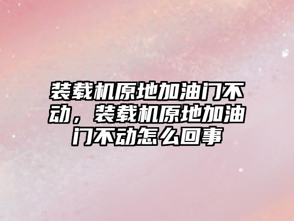 裝載機原地加油門不動，裝載機原地加油門不動怎么回事