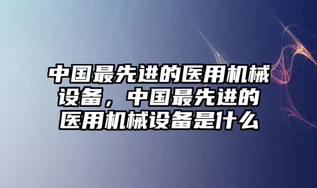 中國最先進的醫(yī)用機械設備，中國最先進的醫(yī)用機械設備是什么