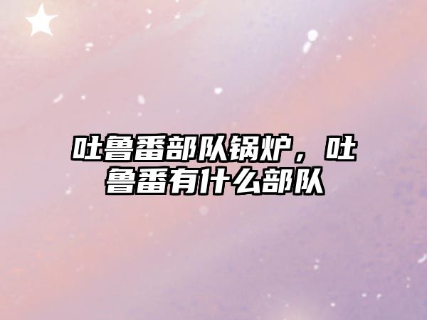 吐魯番部隊(duì)鍋爐，吐魯番有什么部隊(duì)