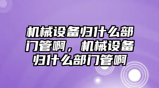 機械設(shè)備歸什么部門管啊，機械設(shè)備歸什么部門管啊